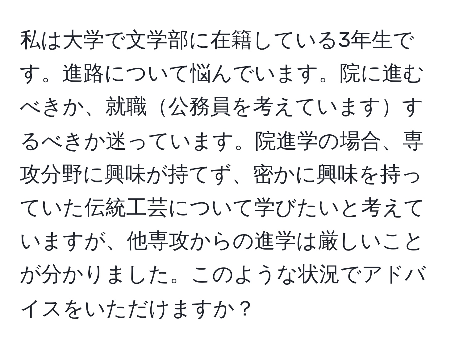 私は大学で文学部に在籍している3年生です。進路について悩んでいます。院に進むべきか、就職公務員を考えていますするべきか迷っています。院進学の場合、専攻分野に興味が持てず、密かに興味を持っていた伝統工芸について学びたいと考えていますが、他専攻からの進学は厳しいことが分かりました。このような状況でアドバイスをいただけますか？