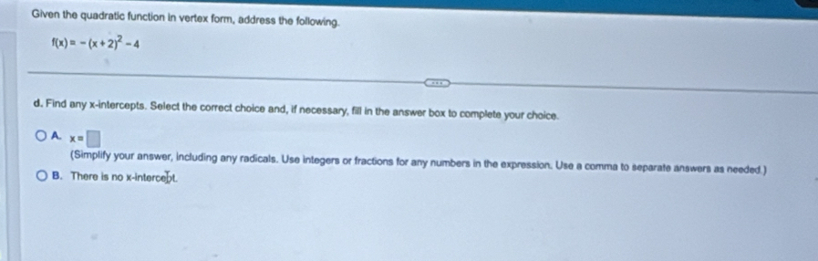 Given the quadratic function in vertex form, address the following.
f(x)=-(x+2)^2-4
d. Find any x-intercepts. Select the correct choice and, if necessary, fill in the answer box to complete your choice.
A. x=□
(Simplify your answer, including any radicals. Use integers or fractions for any numbers in the expression. Use a comma to separate answers as needed.)
B. There is no x-intercept.