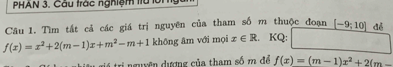 PHAN 3. Cầu trắc nghiệm tra lội 
Câu 1. Tìm tất cả các giá trị nguyên của tham số m thuộc đoạn [-9;10] để
f(x)=x^2+2(m-1)x+m^2-m+1 không âm với mọi x∈ R 、 KQ: 
tri nguyên dượng của tham số m để f(x)=(m-1)x^2+2(m-