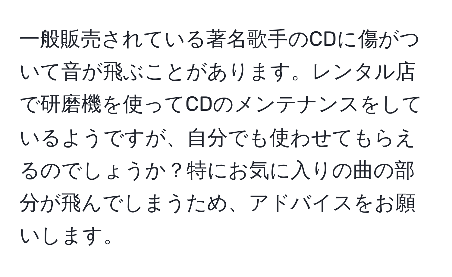 一般販売されている著名歌手のCDに傷がついて音が飛ぶことがあります。レンタル店で研磨機を使ってCDのメンテナンスをしているようですが、自分でも使わせてもらえるのでしょうか？特にお気に入りの曲の部分が飛んでしまうため、アドバイスをお願いします。