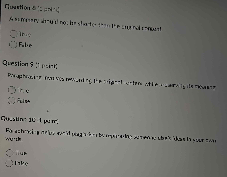 A summary should not be shorter than the original content.
True
False
Question 9 (1 point)
Paraphrasing involves rewording the original content while preserving its meaning.
True
False
Question 10 (1 point)
Paraphrasing helps avoid plagiarism by rephrasing someone else's ideas in your own
words.
True
False