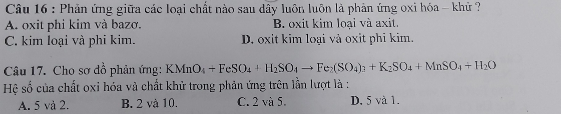 Phản ứng giữa các loại chất nào sau đây luôn luôn là phản ứng oxi hóa - khử ?
A. oxit phi kim và bazơ. B. oxit kim loại và axit.
C. kim loại và phi kim. D. oxit kim loại và oxit phi kim.
Câu 17. Cho sơ đồ phản ứng: KMnO_4+FeSO_4+H_2SO_4to Fe_2(SO_4)_3+K_2SO_4+MnSO_4+H_2O
Hệ số của chất oxi hóa và chất khử trong phản ứng trên lần lượt là :
A. 5 và 2. B. 2 và 10. C. 2 và 5.
D. 5 và 1.