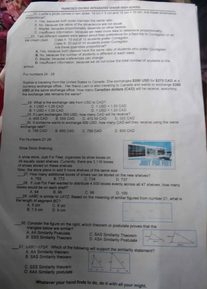 FRANCISCO OSORIO INTEGRATED SENIOR HIGH SCHOOL
_
22. Lucille's photo comes in two sizes: 14cm* 9 cm and 15cm* 10cm Are these dimensions
proportional?
A. Yes, because both sizes maintain the same ratio
B. No, because the ratios of the dimensions are not equal.
C. Maybe, because proportionality depends on other factors
D. Insufficient Information, because we need more data to determine proportionality
_23. Two different classes were asked about their preference for a field trip to Corregidor or wr
ice cream plant. Class A: 10 out of 15 students prefer Corregidor
Class B: 20 out of 30 students prefer Corregidor.
Are these quantities proportional?
A. Yes, because both classes have the same ratio of students who prefer Corregidor
B. No, because the number of students is different in each class
C. Maybe, because preferences can change.
D. Insufficient Information, because we do not know the total number of students in the
school
For numbers 24 - 26
Sophia is traveling from the United States to Canada. She exchanges $200 USD for $270 CAD at a
currency exchange office. Her friend Liam is also traveling to Canada and wants to exchange $35
USD at the same exchange office. How many Canadian dollars (CAD) will he receive, assuming
the exchange rate remains the same?
_
24. What is the exchange rate from USD to CAD?
A. 1USD=1.25CAD C. 1USD=150CAD
B. 1USD=1.35CAD D. 1USD=120CAD
_
25. If Liam exchanges 350 USD, how many CAD will he receive?
A. 450 CAD B. 500 CAD C. 472.50 CAD D. 525 CAD
26. If someone wants to exchange 500 USD, how many CAD will they receive using the same
exchange rate?
A. 750 CAD B. 650 CAD C. 700 CAD D. 800 CAD
For Numbers 27-28
Shoe Store Shelving
A shoe store, Just For Feet, organizes its shoe boxes on
38 equally sized shelves. Currently, there are 3,116 boxes
of shoes stored on these shelves
Now, the store plans to add 9 more shelves of the same size.
_27. How many additional boxes of shoes can be stored on the new shelves?
A. 783 B. 773 C. 738 D. 737
_28. If Just For Feet wanted to distribute 4,500 boxes evenly across all 47 shelves, how many
boxes would be on each shelf? C.98 D. 100
A. 94 B. 96
_29. AABC is similar to AXYZ. Based on the meaning of similar figures from number 21, what is
the langth of seament BC?
A. 5 cm C. B cm
B. 7.5 cm D. 9 cm
_30. Consider the figure on the right, which theorem or postulate proves that the
triangles below are similar?
A. AA Similarity Postulate C. SAS Similarity Theorem
B. SSS Similarity Theorem D. ASA Similarity Postulate
_31 △ ABCsim △ PQR. Which of the following will support the similarity statement?
A. AA Similarity theorem
B. SAS Similarity theorem
C. SSS Similarity theorem . n .
D. AAA Similanty postulate
Whatever your hand finds to do, do it with all your might.