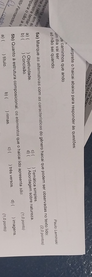 Santo

terprete o haicai abaixo para responder às questões:
s caminhos que ando
um dia vai ser
Paulo Leminski
só não sei quando
rese
desperta o meo 5a) Marque as alternativas com as características do gênero haicai que podem ser observadas no texto lido:
(2,0 pontos)
c) ( ) Temática simples.
nonstra tentar a)( ) Objetividade. ) Abordagem sobre natureza.
a o rabo em s para o cão a u b) ( ) Concisão.
d) (
Iôr Fernandes
5b) Quanto à estrutura composicional, os elementos que o haicai lido apresenta são: (1,0 ponto)
_a) ( ) título. b) ( ) rimas. c) ( ) três versos. d) ( ) imagens.
(1,0 ponto)