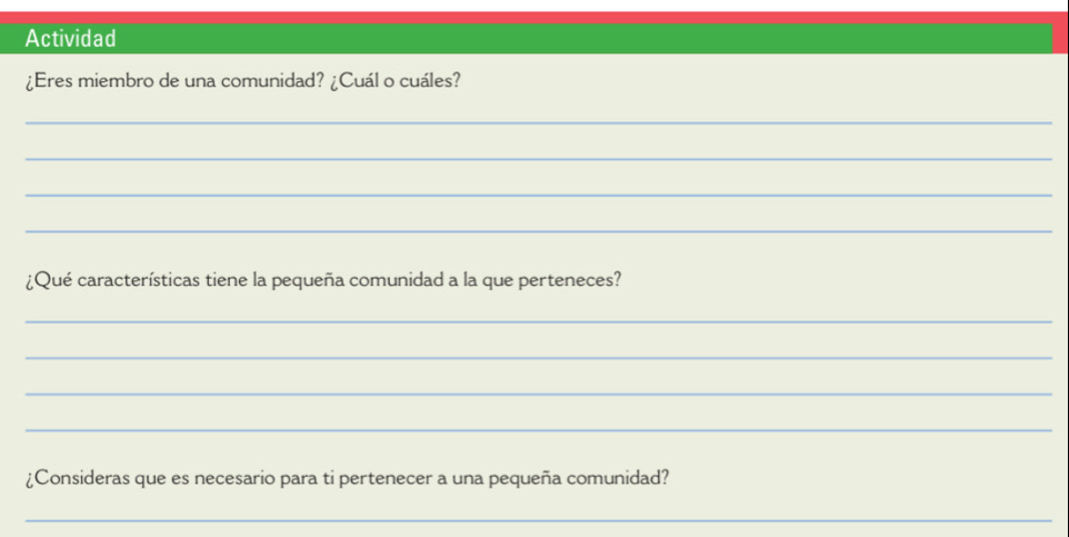 Actividad 
¿Eres miembro de una comunidad? ¿Cuál o cuáles? 
_ 
_ 
_ 
_ 
¿Qué características tiene la pequeña comunidad a la que perteneces? 
_ 
_ 
_ 
_ 
¿Consideras que es necesario para ti pertenecer a una pequeña comunidad? 
_