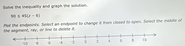 Solve the inequality and graph the solution.
90≤ 45(z-6)
Plot the endpoints. Select an endpoint to change it from closed to open. Select the middle of 
the segment, ray, or line to delete it.
-10