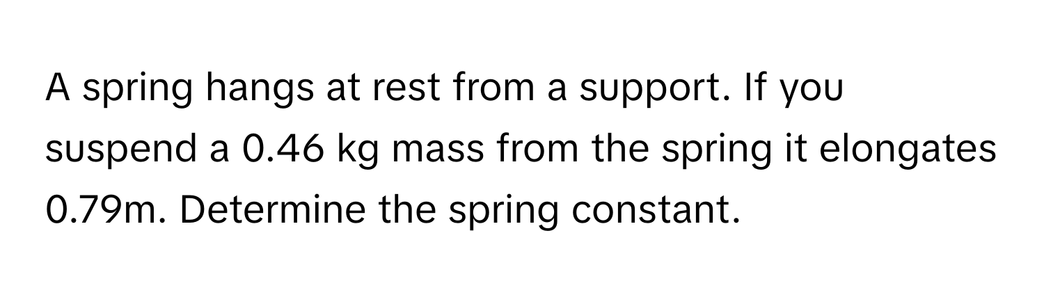 A spring hangs at rest from a support. If you suspend a 0.46 kg mass from the spring it elongates 0.79m. Determine the spring constant.