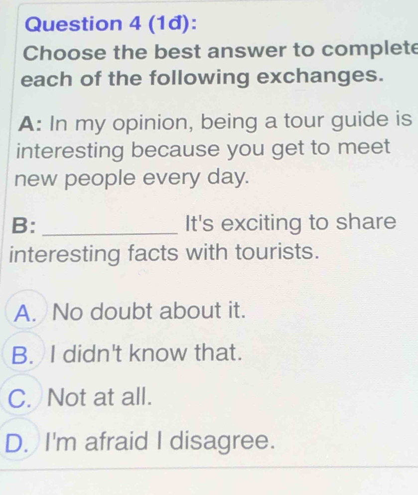 (1đ):
Choose the best answer to complete
each of the following exchanges.
A: In my opinion, being a tour guide is
interesting because you get to meet
new people every day.
B: _It's exciting to share
interesting facts with tourists.
A. No doubt about it.
B. I didn't know that.
C. Not at all.
D. I'm afraid I disagree.