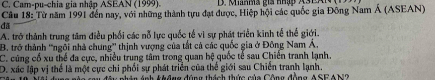 C. Cam-pu-chia gia nhập ASEAN (1999). D. Manma gia nhập A3EAl
Câu 18: Từ năm 1991 đến nay, với những thành tựu đạt được, Hiệp hội các quốc gia Đông Nam Á (ASEAN)
đã
A. trở thành trung tâm điều phối các nỗ lực quốc tế vì sự phát triển kinh tế thế giới.
B. trở thành “ngôi nhà chung” thịnh vượng của tất cả các quốc gia ở Đông Nam Á.
C. củng cố xu thế đa cực, nhiều trung tâm trong quan hệ quốc tế sau Chiến tranh lạnh.
D. xác lập vị thế là một cực chi phối sự phát triển của thế giới sau Chiến tranh lạnh.
ây phản ánh không đúng thách thức của Công đồng ASEAN2