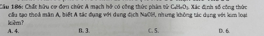 Chất hữu cơ đơn chức A mạch hở có công thức phân tử C_4H_8O_2. Xác định số công thức
cấu tạo thoả mãn A, biết A tác dụng với dung dịch NaOH, nhưng không tác dụng với kim loại
kiềm?
A. 4. B. 3. C. 5. D. 6.