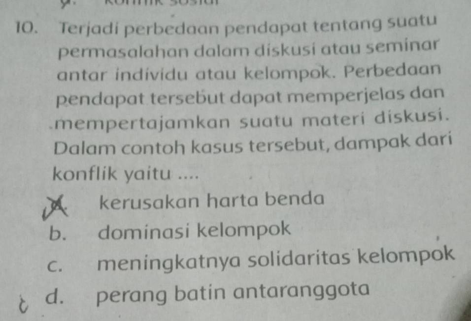 Terjadi perbedaan pendapat tentang suatu
permasalahan dalam diskusi atau seminar
antar individu atau kelompok. Perbedaan
pendapat tersebut dapat memperjelas dan
mempertajamkan suatu materi diskusi.
Dalam contoh kasus tersebut, dampak dari
konflik yaitu ....
A kerusakan harta benda
b. dominasi kelompok
c. meningkatnya solidaritas kelompok
d. perang batin antaranggota