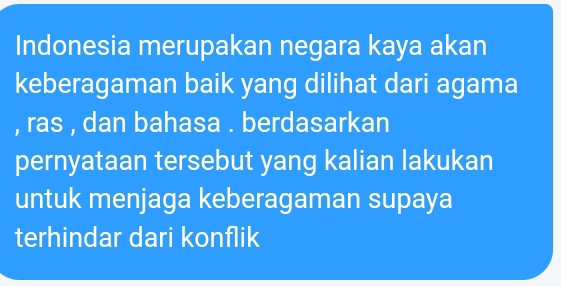 Indonesia merupakan negara kaya akan 
keberagaman baik yang dilihat dari agama 
, ras , dan bahasa . berdasarkan 
pernyataan tersebut yang kalian lakukan 
untuk menjaga keberagaman supaya 
terhindar dari konflik