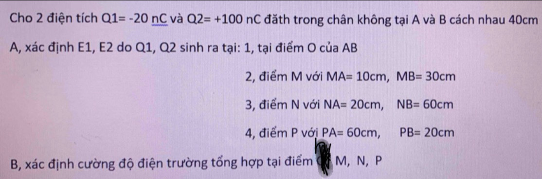 Cho 2 điện tích Q1=-20nC và Q2=+100nC đăth trong chân không tại A và B cách nhau 40cm
A, xác định E1, E2 do Q1, Q2 sinh ra tại: 1, tại điểm O của AB
2, điểm M với MA=10cm, MB=30cm
3, điểm N với NA=20cm, NB=60cm
4, điểm P với PA=60cm, PB=20cm
B, xác định cường độ điện trường tổng hợp tại điểm M, N, P