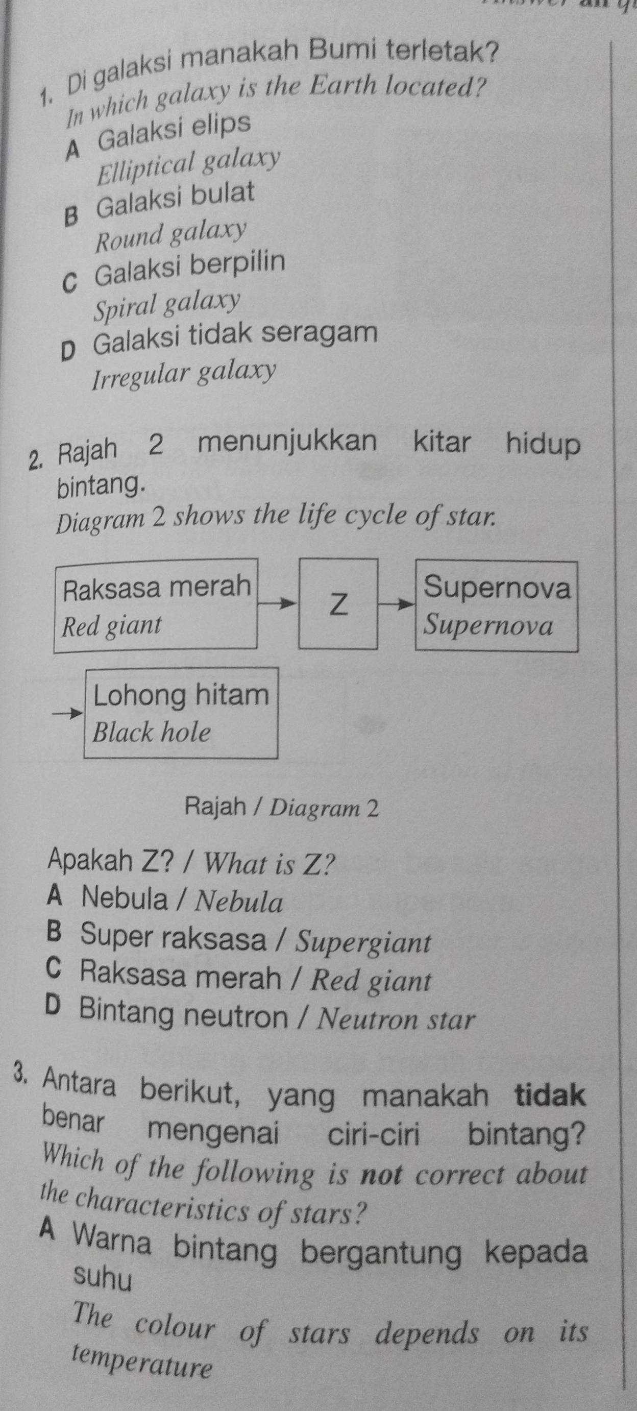 Di galaksi manakah Bumi terletak?
In which galaxy is the Earth located?
A Galaksi elips
Elliptical galaxy
B Galaksi bulat
Round galaxy
c Galaksi berpilin
Spiral galaxy
D Galaksi tidak seragam
Irregular galaxy
2. Rajah 2 menunjukkan kitar hidup
bintang.
Diagram 2 shows the life cycle of star.
Raksasa merah Supernova
Z
Red giant Supernova
Lohong hitam
Black hole
Rajah / Diagram 2
Apakah Z? / What is Z?
A Nebula / Nebula
B Super raksasa / Supergiant
C Raksasa merah / Red giant
D Bintang neutron / Neutron star
3. Antara berikut, yang manakah tidak
benar mengenai ciri-ciri bintang?
Which of the following is not correct about
the characteristics of stars?
A Warna bintang bergantung kepada
suhu
The colour of stars depends on its
temperature