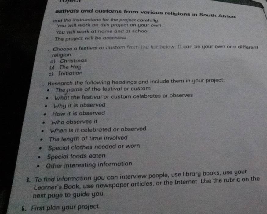 rojec 
estivals and customs from various religions in South Africa 
ead the instructions for the project carefully 
You will work on this project on your own. 
You will work at home and at school. 
The project will be assessed 
Choose a festival or custom from the list below. It can be your own or a different 
religion 
a) Christmas 
b) The Hajj 
c) Initiation 
Research the following headings and include them in your project: 
The name of the festival or custom 
What the festival or custom celebrates or observes 
Why it is observed 
How it is observed 
Who observes it 
When is it celebrated or observed 
The length of time involved 
Special clothes needed or worn 
Special foods eaten 
Other interesting information 
3 To find information you can interview people, use library books, use your 
Learner's Book, use newspaper articles, or the Internet. Use the rubric on the 
next page to guide you. 
. First plan your project