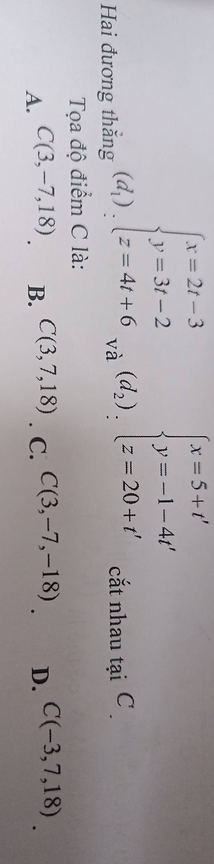 _(d_1')_2)_:^((x=2t-3)_2^(t y=3=20+t'y=beginarray)r endarray.  endarray beginarrayl x= y=-1-4t'+t'
Hai đương thắng cắt nhau tại C 
Tọa độ điểm C là:
A. C(3,-7,18) B. C(3,7,18). C. C(3,-7,-18) D. C(-3,7,18)