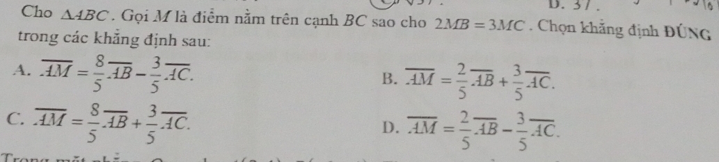 31 .
Cho △ ABC. Gọi M là điểm nằm trên cạnh BC sao cho 2MB=3MC. Chọn khẳng định ĐÚNG
trong các khẳng định sau:
A. overline AM= 8/5 overline AB- 3/5 overline AC.
B. overline AM= 2/5 overline AB+ 3/5 overline AC.
C overline AM= 8/5 overline AB+ 3/5 overline AC.
D. overline AM= 2/5 overline AB- 3/5 overline AC.