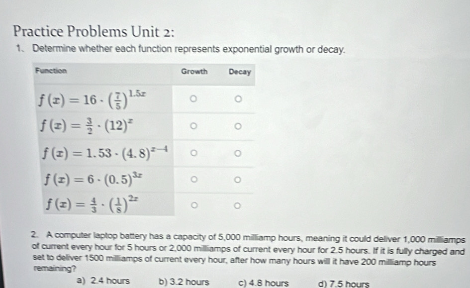 Practice Problems Unit 2:
1、 Determine whether each function represents exponential growth or decay.
2. A computer laptop battery has a capacity of 5,000 milliamp hours, meaning it could deliver 1,000 milliamps
of current every hour for 5 hours or 2,000 milliamps of current every hour for 2.5 hours. If it is fully charged and
set to deliver 1500 milliamps of current every hour, after how many hours will it have 200 milliamp hours
remaining?
a) 2.4 hours b) 3.2 hours c) 4.8 hours d) 7.5 hours