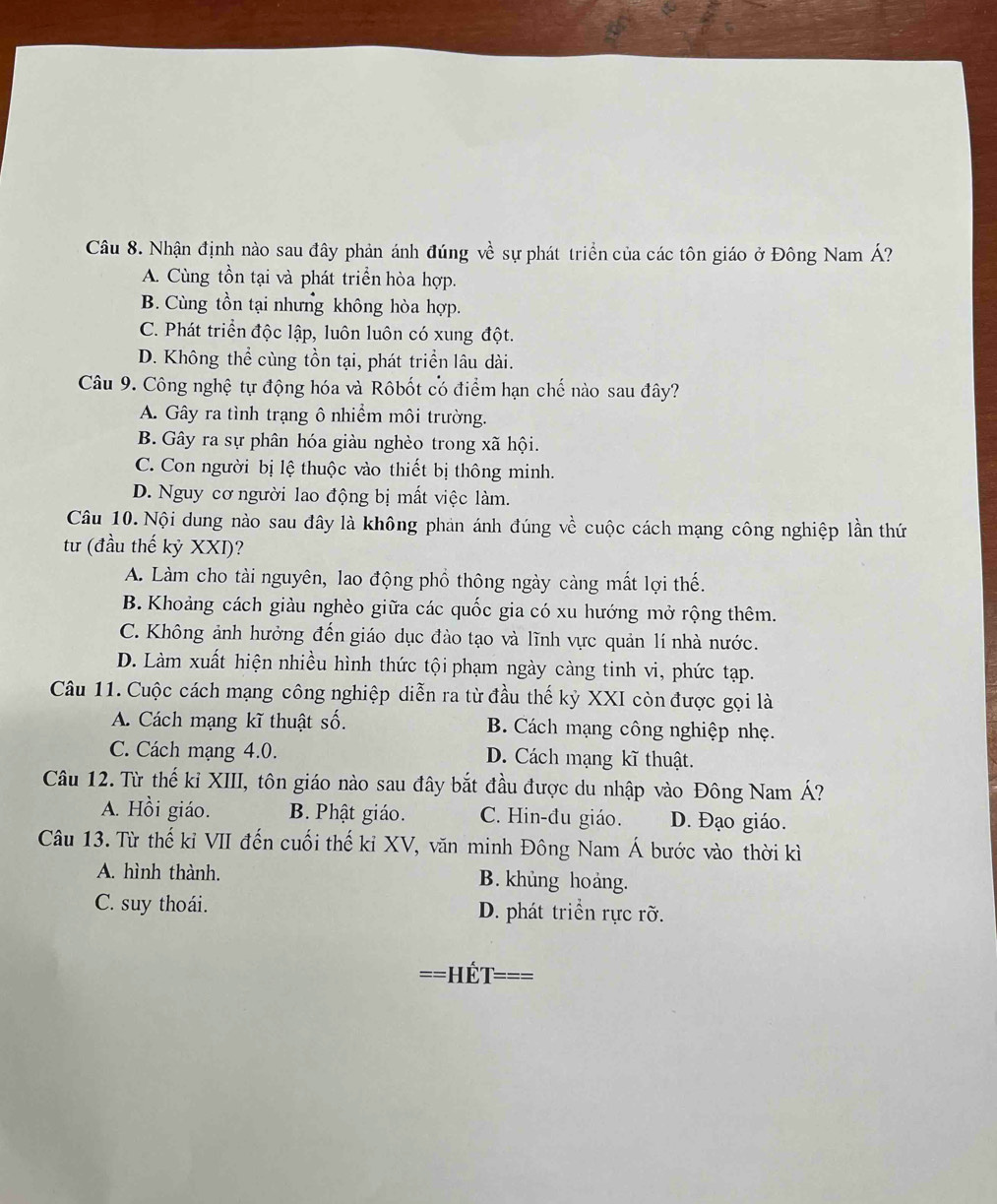 Nhận định nào sau đây phản ánh đúng về sự phát triển của các tôn giáo ở Đông Nam Á?
A. Cùng tồn tại và phát triển hòa hợp.
B. Cùng tồn tại nhưng không hòa hợp.
C. Phát triển độc lập, luôn luôn có xung đột.
D. Không thể cùng tồn tại, phát triển lâu dài.
Câu 9. Công nghệ tự động hóa và Rôbốt có điểm hạn chế nào sau đây?
A. Gây ra tình trạng ô nhiềm môi trường.
B. Gây ra sự phân hóa giàu nghèo trong xã hội.
C. Con người bị lệ thuộc vào thiết bị thông minh.
D. Nguy cơ người lao động bị mất việc làm.
Câu 10.Nội dung nào sau đây là không phản ánh đúng vhat e cuộc cách mạng công nghiệp lần thứ
tư (đầu thế kỷ XXI)?
A. Làm cho tài nguyên, lao động phổ thông ngày càng mất lợi thế.
B. Khoảng cách giàu nghèo giữa các quốc gia có xu hướng mở rộng thêm.
C. Không ảnh hưởng đến giáo dục đào tạo và lĩnh vực quản lí nhà nước.
D. Làm xuất hiện nhiều hình thức tội phạm ngày càng tinh vi, phức tạp.
Câu 11. Cuộc cách mạng công nghiệp diễn ra từ đầu thế kỷ XXI còn được gọi là
A. Cách mạng kĩ thuật số. B. Cách mạng công nghiệp nhẹ.
C. Cách mạng 4.0. D. Cách mạng kĩ thuật.
Câu 12. Từ thế kỉ XIII, tôn giáo nào sau đây bắt đầu được du nhập vào Đông Nam Á?
A. Hồi giáo. B. Phật giáo. C. Hin-đu giáo. D. Đạo giáo.
Câu 13. Từ thế kỉ VII đến cuối thế ki XV, văn minh Đông Nam Á bước vào thời kì
A. hình thành. B. khủng hoảng.
C. suy thoái. D. phát triển rực rỡ.
==Hết