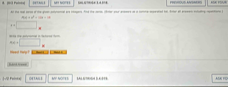 DETAILS MY NOTES SALGTRIG4 3.4.018. PREVIOUS ANSWERS ASK YOUR
All the real zeros of the given polynomial are integers. Find the zeros. (Enter your answers as a comma-separated list. Enter all answers including repetitions.)
P(x)=x^3-12x=16
x=□ x
Write the polynomial in factored form.
P(x)=□ x
Need Help? Head It Wetch iI
Bubmil Anewer
(-/2 Points) DETAILS MY NOTES 5ALGTRIG4 3.4.019. ASK YO