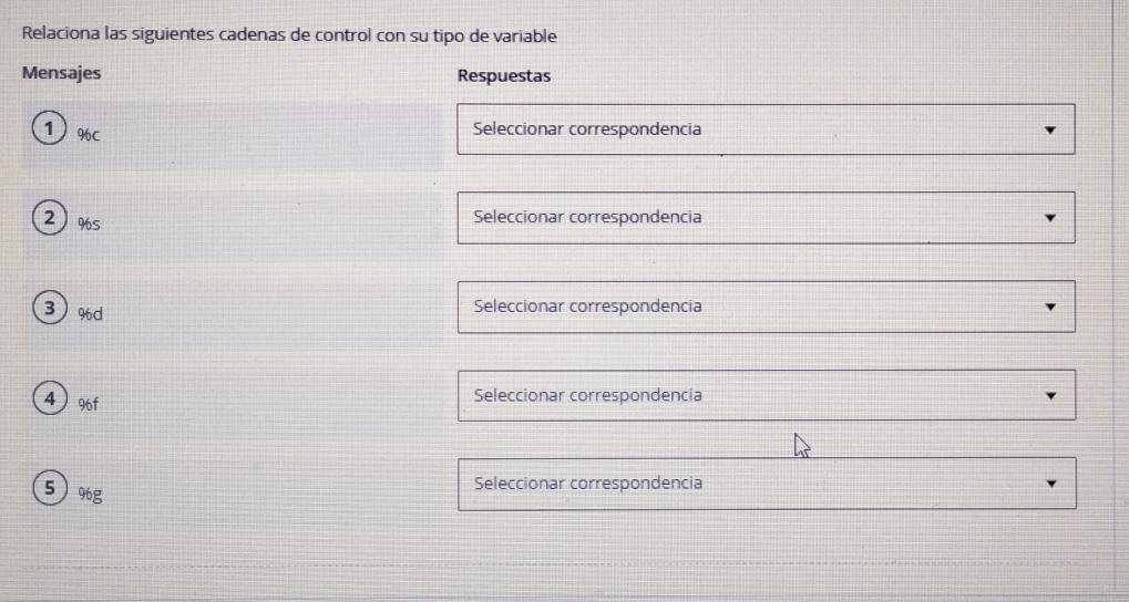 Relaciona las siguientes cadenas de control con su tipo de variable
Mensajes Respuestas
1 %C
Seleccionar correspondencia
2) % s
Seleccionar correspondencia
3 % d
Seleccionar correspondencia
4  % 6f
Seleccionar correspondencia
5 % g
Seleccionar correspondencia