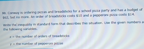 Mr. Conway is ordering pizzas and breadsticks for a school pizza party and has a budget of
$62, but no more. An order of breadsticks costs $10 and a pepperoni pizza costs $14. 
Write the inequality in standard form that describes this situation. Use the given numbers a 
the following variables.
x= the number of orders of breadsticks
y= the number of pepperoni pizzas