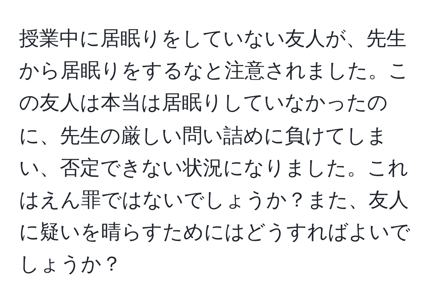 授業中に居眠りをしていない友人が、先生から居眠りをするなと注意されました。この友人は本当は居眠りしていなかったのに、先生の厳しい問い詰めに負けてしまい、否定できない状況になりました。これはえん罪ではないでしょうか？また、友人に疑いを晴らすためにはどうすればよいでしょうか？