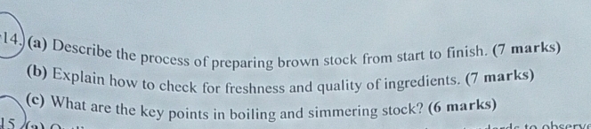 14, (a) Describe the process of preparing brown stock from start to finish. (7 marks) 
(b) Explain how to check for freshness and quality of ingredients. (7 marks) 
(c) What are the key points in boiling and simmering stock? (6 marks) 
15