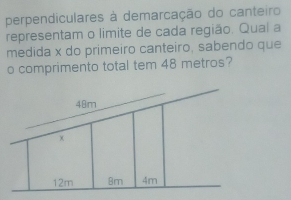 perpendiculares à demarcação do canteiro 
representam o limite de cada região. Qual a 
medida x do primeiro canteiro, sabendo que 
o comprimento total tem 48 metros?
48m
12m 8m 4m