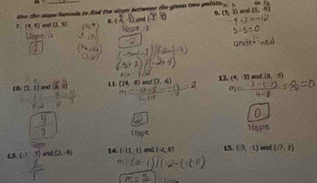 m=
Use the slope formula to find the slope between the given two points. and (5,-9)
9. 
7. (4,9) and (1,6)
0. (-4,-1) and (5,3)
10. (2,1) and (8,9) and (7,-6) 12. (4,-3) and (8,-3)
11. (14,-8)
13 (-7,5) srid (2,-8) 14. (-11,1) and (-2,6) 15. (-5,1) and (-7,2)