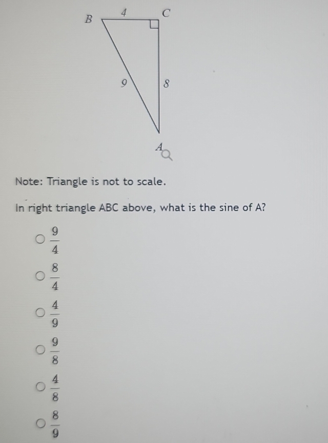 Note: Triangle is not to scale.
In right triangle ABC above, what is the sine of A?
 9/4 
 8/4 
 4/9 
 9/8 
 4/8 
 8/9 