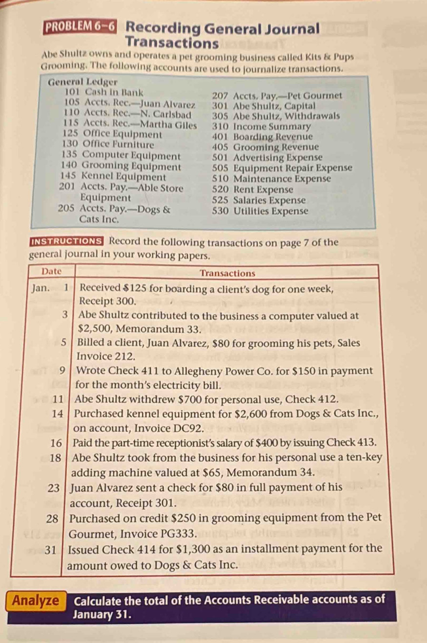 PROBLEM 6−6 Recording General Journal 
Transactions 
Abe Shultz owns and operates a pet grooming business called Kits & Pups 
Grooming. The following accounts are used to journalize transactions. 
General Ledger
101 Cash in Bank 207 Accts. Pay.—Pet Gourmet
105 Accts. Rec.—Juan Alvarez 301 Abe Shultz, Capital
110 Accts. Rec.—N. Carlsbad 305 Abe Shultz, Withdrawals
115 Accts. Rec.—Martha Giles 310 Income Summary
125 Office Equipment 401 Boarding Revenue
130 Office Furniture 405 Grooming Revenue
135 Computer Equipment 501 Advertising Expense
140 Grooming Equipment 505 Equipment Repair Expense
145 Kennel Equipment 510 Maintenance Expense
201 Accts. Pay.—Able Store 520 Rent Expense 
Equipment 525 Salaries Expense
205 Accts. Pay.—Dogs & 530 Utilities Expense 
Cats Inc. 
INSTRUCTIONS Record the following transactions on page 7 of the 
Analyze Calculate the total of the Accounts Receivable accounts as of 
January 31.