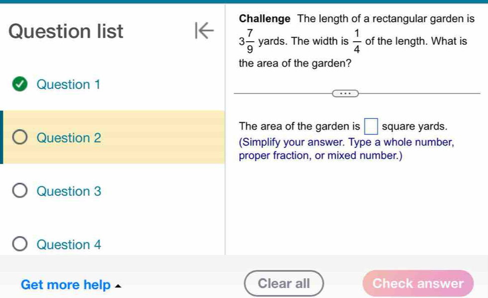 Challenge The length of a rectangular garden is 
Question list 
f 3 7/9 yards. . The width is  1/4  of the length. What is 
the area of the garden? 
Question 1 
The area of the garden is □ square yards. 
Question 2 
(Simplify your answer. Type a whole number, 
proper fraction, or mixed number.) 
Question 3 
Question 4 
Get more help Clear all Check answer