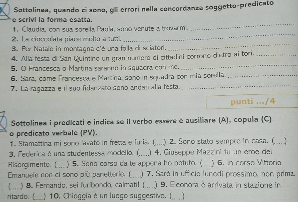 Sottolinea, quando ci sono, gli errori nella concordanza soggetto-predicato 
_ 
e scrivi la forma esatta. 
_ 
1. Claudia, con sua sorella Paola, sono venute a trovarmi. 
2. La cioccolata piace molto a tutti. 
3. Per Natale in montagna c'è una folla di sciatori. 
_ 
4. Alla festa di San Quintino un gran numero di cittadini corrono dietro ai tori._ 
5. O Francesca o Martina saranno in squadra con me. 
_ 
6. Sara, come Francesca e Martina, sono in squadra con mia sorella._ 
_ 
7. La ragazza e il suo fidanzato sono andati alla festa._ 
_ 
punti .../4 
Sottolinea i predicati e indica se il verbo essere è ausiliare (A), copula (C) 
o predicato verbale (PV). 
1. Stamattina mi sono lavato in fretta e furia. (_ ) 2. Sono stato sempre in casa. (_ ) 
3. Federica è una studentessa modello. (._ ) 4. Giuseppe Mazzini fu un eroe del 
Risorgimento. (. 、_ ) 5. Sono corso da te appena ho potuto. (_ )6. In corso Vittorio 
Emanuele non ci sono più panetterie. (. _) 7. Sarò in ufficio lunedì prossimo, non prima. 
_) 8. Fernando, sei furibondo, calmati! (_ ) 9. Eleonora è arrivata in stazione in 
ritardo. (_ ) 10. Chioggia è un luogo suggestivo. (. _)