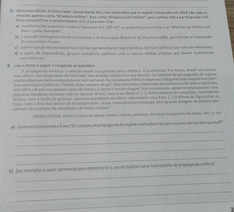 (Unicamp-2014). O historiador Daniel Aarão Reis tem defendido que o regime instaurado em 1964 não seja co-
nhecido apenas como "ditadura militar", mas como "ditadura civil-militar", pois contou com a participação civil.
Para exemplificar o envolvimento civil, é possível citar:
a) manifestações populares como a "passeata dos 100 mil", a campanha pela anistia e as "Marchas da família com
Deus e pela liberdade".
b) a atuação homogênea do clero brasileiro e da Associação Brasileira de Imprensa (ABI), que temiam a instauração
do comunismo no país.
c) a participação da população nas eleições parlamentares, legitimando as decisões políticas por meio de referendos.
d) o apoio de empresários, grupos midiáticos, políticos civis e classes médias urbanas que davam sustentação
aos militares.
3. Leia o texto a sequir e responda às questões.
*A propaganda embalou a seleção desde sua partida para o México. A marchinha 'Pra frente, Brasil' era tocada
nas rádios, nos programas de televisão, nos desfiles militares e nas escolas. Os cartazes de propaganda do regime
confundiam-se com o sucesso do escrete nacional. Na Semana da Pátria o slogar era 'Ninguém mais segura este país".
Nas repartições públicas, 'Ontem, hoje, sempre, Brasil'. Nos intervalos comerciais das emissoras de rádio e televisão,
Ate 1964 o Brasil era apenas o país do futuro. E então o futuro chegou'. Nos automóveis, adesivos estampavam uma
pequena bandeira nacional com os dizeres ‘Brasil, ame-o ou deixe-o'. [...]. Antes mesmo da conquista, o presidente
Médici, sem a farda de general, aparecia sorridente em fotos cabeceando uma bola. [...] O álbum de figurinhas da
Copa, com a foto dos heróis do tricampeonato, tinha como primeira estampa uma grande imagem do próprio pre-
sidente. Era a pátria de chuteiras e de boina militar."
FRANCO JUNIOR, Hilário. A danço dos deuses: futebol, cultura, sociedade. São Paulo: Companhia das Letras, 2007. p. 143.
_
a) Como você interpreta a frase: "Os cartazes de propaganda do regime confundiam-se com o sucesso do escrete nacional"?
_
_
_
_
b) Que exemplos o autor apresenta para demonstrar o uso do futebol como instrumento de propaganda política?
_
_
_
2