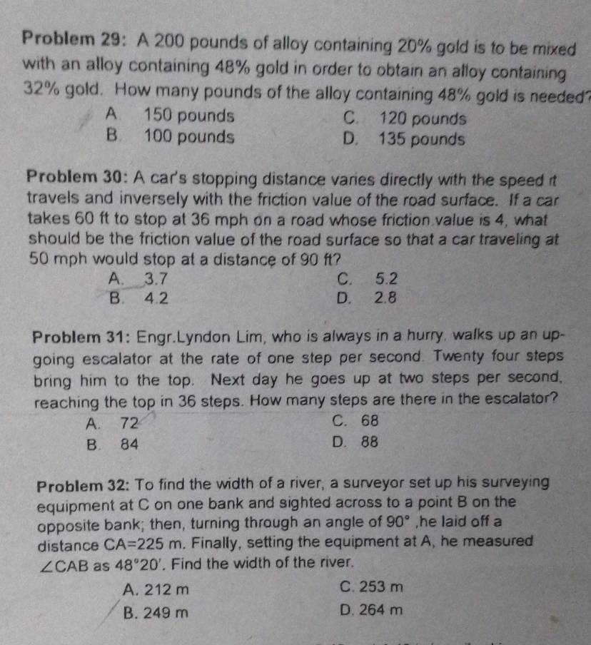 Problem 29: A 200 pounds of alloy containing 20% gold is to be mixed
with an alloy containing 48% gold in order to obtain an alloy containing
32% gold. How many pounds of the alloy containing 48% gold is needed?
A 150 pounds C. 120 pounds
B. 100 pounds D. 135 pounds
Problem 30: A car's stopping distance varies directly with the speed it
travels and inversely with the friction value of the road surface. If a car
takes 60 ft to stop at 36 mph on a road whose friction value is 4, what
should be the friction value of the road surface so that a car traveling at
50 mph would stop at a distance of 90 ft?
A. 3.7 C. 5.2
B. 4.2 D. 2.8
Problem 31: Engr.Lyndon Lim, who is always in a hurry. walks up an up-
going escalator at the rate of one step per second. Twenty four steps
bring him to the top. Next day he goes up at two steps per second,
reaching the top in 36 steps. How many steps are there in the escalator?
A. 72 C. 68
B. 84 D. 88
Problem 32: To find the width of a river, a surveyor set up his surveying
equipment at C on one bank and sighted across to a point B on the
opposite bank; then, turning through an angle of 90° ,he laid off a
distance CA=225m. Finally, setting the equipment at A, he measured
∠ CAB as 48°20'. Find the width of the river.
A. 212 m C. 253 m
B. 249 m D. 264 m