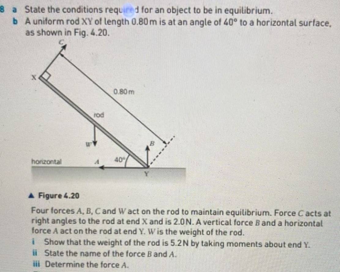 a State the conditions required for an object to be in equilibrium. 
b A uniform rod XY of length 0.80 m is at an angle of 40° to a horizontal surface, 
as shown in Fig. 4.20.
C
x
0.80 m
rod
W
B 
horizontal A 40°
Y
Figure 4.20 
Four forces A, B, C and W act on the rod to maintain equilibrium. Force C acts at 
right angles to the rod at end X and is 2.0N. A vertical force B and a horizontal 
force A act on the rod at end Y. W is the weight of the rod. 
i Show that the weight of the rod is 5.2N by taking moments about end Y. 
i State the name of the force B and A. 
iii Determine the force A.