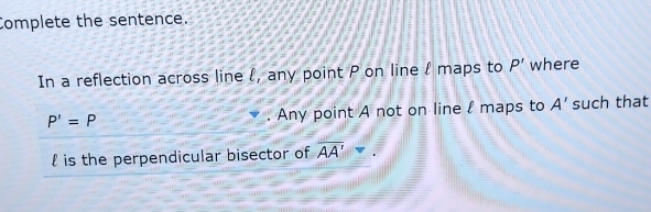 Complete the sentence. 
In a reflection across line l, any point P on line l maps to P' where
P'=P. Any point A not on line l maps to A' such that 
 is the perpendicular bisector of overline AA'