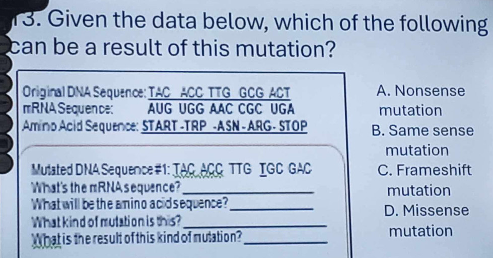 Given the data below, which of the following
can be a result of this mutation?
Original DNA Sequence: TAC ACC TTG GCG ACT A. Nonsense
mRNA Sequen ce: AUG UGG AAC CGC UGA mutation
Amino Acid Sequence: START -TRP -ASN - ARG - STOP B. Same sense
mutation
Mutated DNA Sequence#1: TAC ACC TTG IGC GAC C. Frameshift
What's the mRNA sequence? _mutation
What will be the amino acid sequence?_
D. Missense
What kind of mutation is this?_
What is the result of this kind of mutation?_
mutation