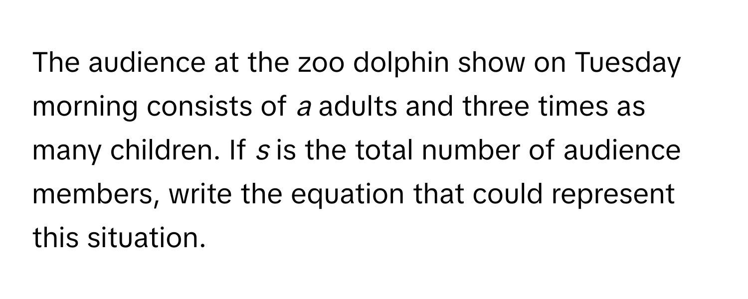 The audience at the zoo dolphin show on Tuesday morning consists of *a* adults and three times as many children. If *s* is the total number of audience members, write the equation that could represent this situation.