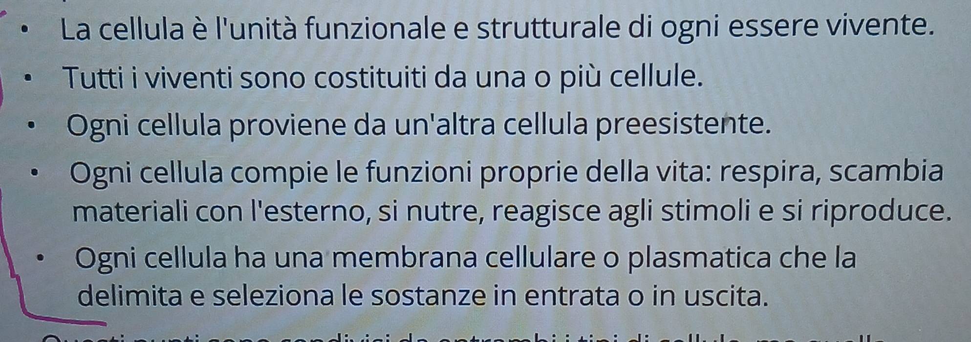 La cellula è l'unità funzionale e strutturale di ogni essere vivente. 
Tutti i viventi sono costituiti da una o più cellule. 
Ogni cellula proviene da un'altra cellula preesistente. 
Ogni cellula compie le funzioni proprie della vita: respira, scambia 
materiali con l'esterno, si nutre, reagisce agli stimoli e si riproduce. 
Ogni cellula ha una membrana cellulare o plasmatica che la 
delimita e seleziona le sostanze in entrata o in uscita.