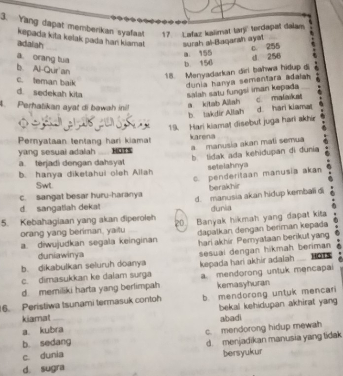 Yang dapat memberikan syafaat 17 Lafaz kalimat tarji tordapat dalam
kepada kita kelak pada hari kiamat surah al-Baqarah ayat .
adalah
a. 155 c. 255
a。 orang tua
b. 156 d. 258
b. Al-Qur an
18. Menyadarkan diri bahwa hidup di
c. teman baik
dunia hanya sementara adafah
d. sedekah kita salah satu fungsi iman kepada
4. Perhatikan ayat di bawah ini!
a kitab Ailah c. malaikat
b. takdir Allah d hari kiama
19 Hari kiama! disebut juga hari akhir
Pernyataan tentang hari kiamat karena
a manusia akan mati semua
yang sesual adalah HOTS
b lidak ada kehidupan di dunia
a. terjadi dengan dahsyat
b. hanya diketahui oleh Allah setelahnya
c. penderitaan manusia akan
Swl
c. sangat besar huru-haranya berakhir
d. sangatlah dekat d. manusia akan hidup kembali di
dunia
5. Kebahagiaan yang akan diperoleh 20 Banyak hikmah yang dapat kita
orang yang beriman, yaitu
a. diwujudkan segala keinginan dapatkan dengan beriman kepada
hari akhir Pemyataan berikut yang
duniawinya
sesual dengan hikmah beriman
b. dikabulkan seluruh doanya
c. dimasukkan ke dalam surga kepada hari akhir adalah HOTS
a mendorong untuk mencapai
d. memiliki harta yang berlimpah kemasyhuran
6 Peristiwa tsunami termasuk contoh b. mendorong untuk mencari
bekal kehidupan akhirat yang
kiamat _abadi
a. kubra
c. mendorong hidup mewah
b. sedang
d. menjadikan manusia yang tidak
c. dunia
bersyukur
d. sugra