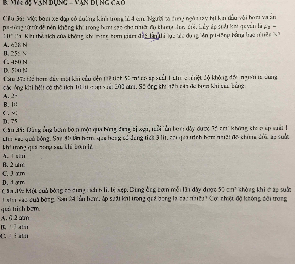 Mức độ VẠn DụnG - VẠn DụnG Cao
Câu 36: Một bơm xe đạp có đường kính trong là 4 cm. Người ta dùng ngón tay bịt kín đầu vòi bơm và ẩn
pit-tông từ từ để nén không khí trong bơm sao cho nhiệt độ không thay đôi. Lấy áp suất khí quyền là p_0=
10^5Pa h. Khi thể tích của không khí trong bơm giảm đi 5 lần thì lực tác dụng lên pit-tông bằng bao nhiêu N?
A. 628 N
B. 256 N
C. 460 N
D. 50)() N
Câu 37: Để bơm đầy một khí cầu đến thể tích 50m^3 có áp suất 1 atm ở nhiệt độ không đổi, người ta dùng
các ổng khi hêli có thể tích 10 lit ở áp suất 200 atm. Số ống khí hêh cần để bơm khí cầu bằng:
A. 25
B. 10
C. 50
D. 75
Câu 38: Dùng ổng bơm bơm một quả bóng đang bị xẹp, mỗi lần bơm dầy được 75cm^3 không khi ở áp suất 1
atm vào quả bóng. Sau 80 lần bơm. quả bóng có dung tích 3 lít, coi quả trình bơm nhiệt độ không đổi. áp suất
khí trong quả bóng sau khi bơm là
A. l atm
B. 2 atm
C. 3 atm
D. 4 atm
Câu 39: Một quả bóng có dung tích 6 lít bị xẹp. Dùng ống bơm mỗi lần đẩy được 50cm^3 không khí ở áp suất
1 atm vào quả bóng. Sau 24 lần bơm, áp suất khí trong quả bóng là bao nhiêu? Coi nhiệt độ không đổi trong
quá trình bơm.
A. 0.2 atm
B. 1.2 atm
C. 1.5 atm
