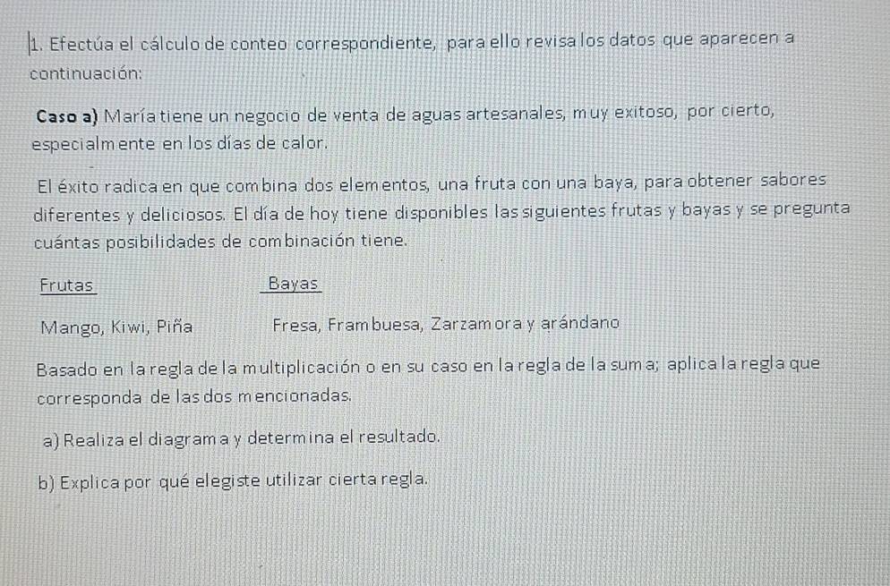 Efectúa el cálculo de conteo correspondiente, para ello revisa los datos que aparecen a 
continuación: 
Casoa) Maríatiene un negocio de venta de aguas artesanales, muy exitoso, por cierto, 
especialm ente en los días de calor. 
El éxito radica en que combina dos elementos, una fruta con una baya, para obtener sabores 
diferentes y deliciosos. El día de hoy tiene disponibles las siguientes frutas y bayas y se pregunta 
cuántas posibilidades de combinación tiene. 
Frutas Bayas 
Mango, Kiwi, Piña Fresa, Frambuesa, Zarzamora y arándano 
Basado en la regla de la multiplicación o en su caso en la regla de la suma; aplica la regla que 
corresponda de las dos mencionadas. 
a) Realiza el diagrama y determina el resultado. 
b) Explica por qué elegiste utilizar cierta regla.