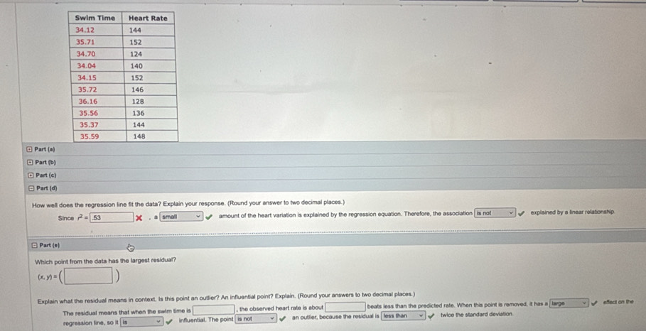 Part (a)
Part (b)
Part (c)
Part (d)
How well does the regression line fit the data? Explain your response. (Round your answer to two decimal places.)
Since r^2= -53* ， a small amount of the heart variation is explained by the regression equation. Therefore, the association is not explained by a linear relationship
□ Part (e)
Which point from the data has the largest residual?
(x,y)=(□ )
Explain what the residual means in context. Is this point an outlier? An influential point? Explain. (Round your answers to two decimal places.)
The residual means that when the swim time is □ , the observed heart rate is about sqrt() beats less than the predicted rate. When this point is removed, it has a large effect on the
regression line, so it influential. The point is not an outlier, because the residual is less than twice the standard deviation