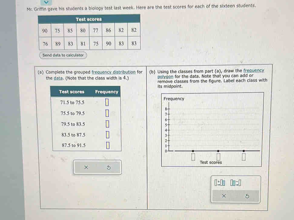 Mr. Griffin gave his students a biology test last week. Here are the test scores for each of the sixteen students.
Send data to calculator
(a) Complete the grouped frequency distribution for (b) Using the classes from part (a), draw the frequency
the data. (Note that the class width is 4.) polygon for the data. Note that you can add or
remove classes from the figure. Label each class with
its midpoint.
 
×
□ ± □ □ □ □ =□
×