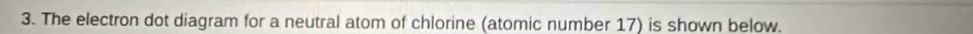 The electron dot diagram for a neutral atom of chlorine (atomic number 17) is shown below.