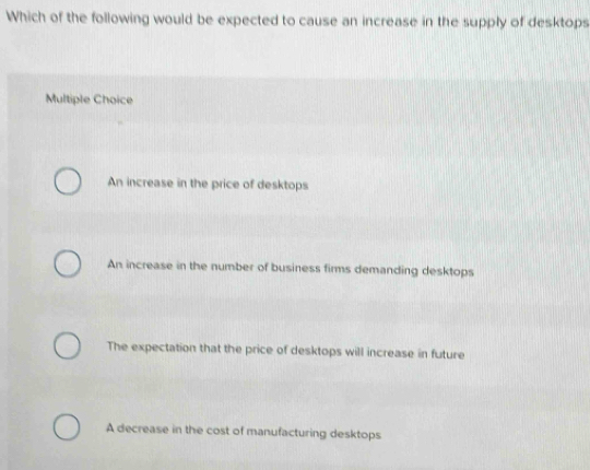 Which of the following would be expected to cause an increase in the supply of desktops
Multiple Choice
An increase in the price of desktops
An increase in the number of business firms demanding desktops
The expectation that the price of desktops will increase in future
A decrease in the cost of manufacturing desktops