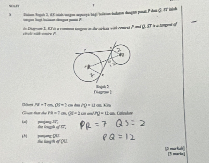 SULIT 
3 Diutam Rajah 2, RS islah tangen sepunya bagi bulatan-bulatan dengan pusat P dan Q. ST ialah 
tangon bogi bulatan deugan pusat P
be Diagram 2, RS is a commut tangent to the cirices with centres P and Q. ST is a tangent of 
circle wih centre P. 
Diagram 2 
Diberi PR=7cm, QS=2cm d= PQ=12cm.Kin 
Gioen that th PR=7cm, QS=2cm cod PQ=12cm Calculate 
(a) punjang ST, 
the longsh ofST. 
(b) panjang QU. 
the length of QU. 
[5 markash] 
[5 marks]