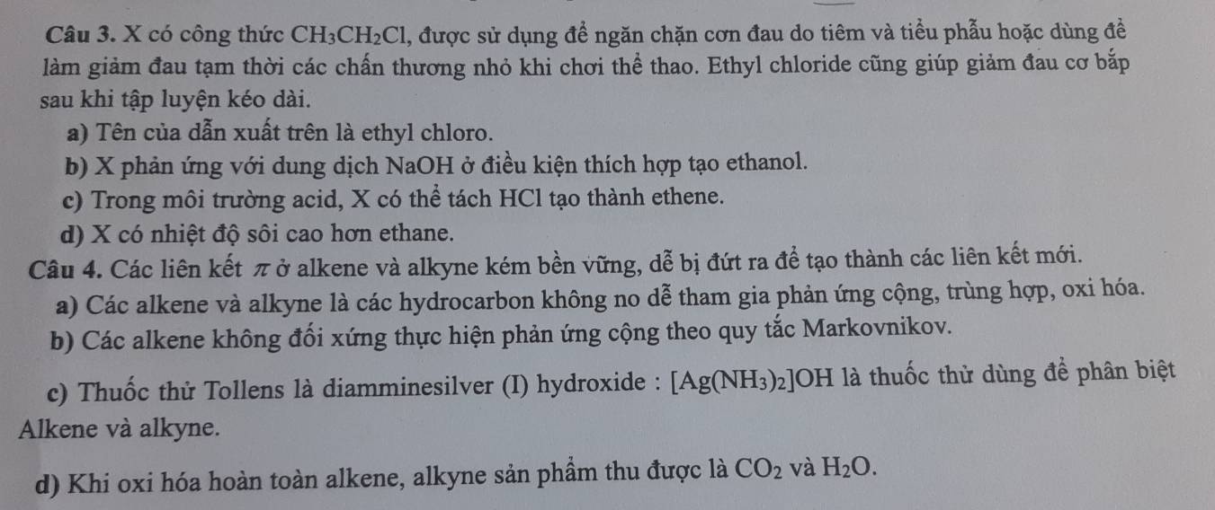 có công thức CH_3CH_2Cl 1, được sử dụng để ngăn chặn cơn đau do tiêm và tiểu phẫu hoặc dùng đề
làm giảm đau tạm thời các chấn thương nhỏ khi chơi thể thao. Ethyl chloride cũng giúp giảm đau cơ bắp
sau khi tập luyện kéo dài.
a) Tên của dẫn xuất trên là ethyl chloro.
b) X phản ứng với dung dịch NaOH ở điều kiện thích hợp tạo ethanol.
c) Trong môi trường acid, X có thể tách HCl tạo thành ethene.
d) X có nhiệt độ sôi cao hơn ethane.
Câu 4. Các liên kết π ở alkene và alkyne kém bền vững, dễ bị đứt ra để tạo thành các liên kết mới.
a) Các alkene và alkyne là các hydrocarbon không no dễ tham gia phản ứng cộng, trùng hợp, oxi hóa.
b) Các alkene không đối xứng thực hiện phản ứng cộng theo quy tắc Markovnikov.
c) Thuốc thử Tollens là diamminesilver (I) hydroxide : [Ag(NH_3)_2] JOH là thuốc thử dùng để phân biệt
Alkene và alkyne.
d) Khi oxi hóa hoàn toàn alkene, alkyne sản phầm thu được là CO_2 và H_2O.